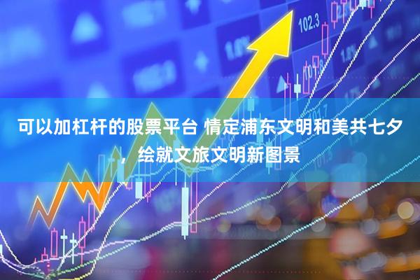 可以加杠杆的股票平台 情定浦东文明和美共七夕，绘就文旅文明新图景