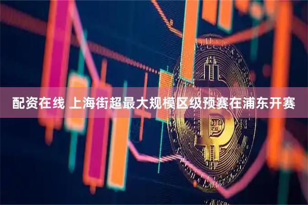 配资在线 上海街超最大规模区级预赛在浦东开赛