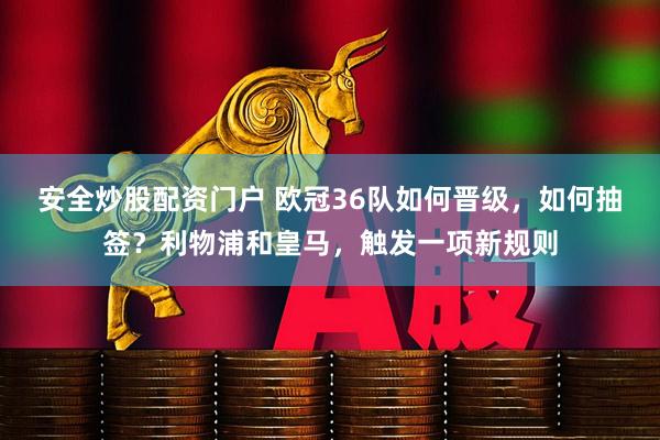 安全炒股配资门户 欧冠36队如何晋级，如何抽签？利物浦和皇马，触发一项新规则