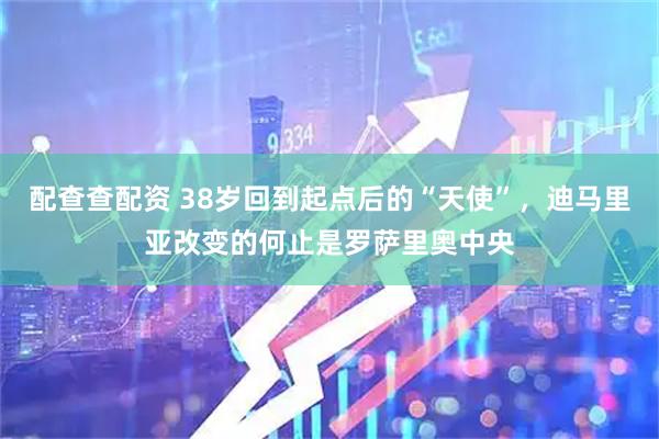 配查查配资 38岁回到起点后的“天使”，迪马里亚改变的何止是罗萨里奥中央