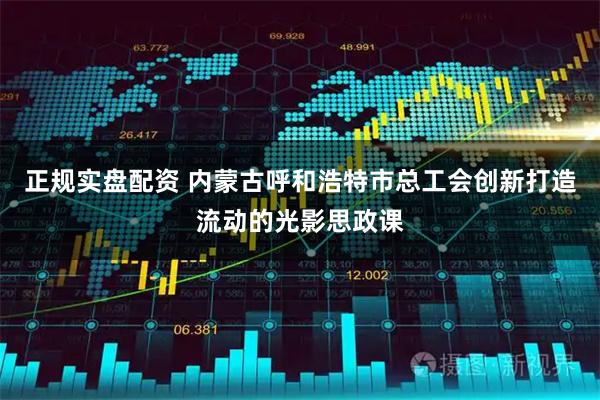 正规实盘配资 内蒙古呼和浩特市总工会创新打造流动的光影思政课