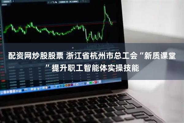 配资网炒股股票 浙江省杭州市总工会“新质课堂”提升职工智能体实操技能