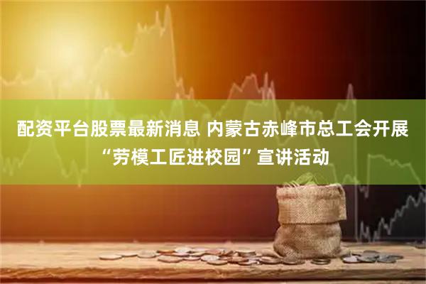 配资平台股票最新消息 内蒙古赤峰市总工会开展“劳模工匠进校园”宣讲活动